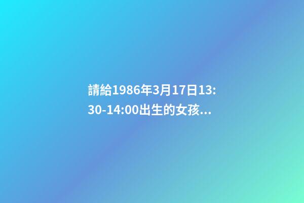 請給1986年3月17日13:30-14:00出生的女孩算命運？ 我小孩2012年10月16日中午13:30出生，女孩，重6斤，特求教高手如何取名，謝謝。-第1張-觀點-玄機派